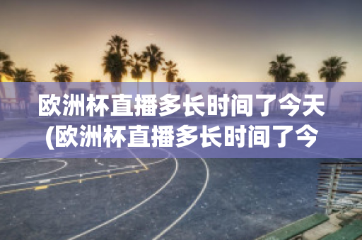 欧洲杯直播多长时间了今天(欧洲杯直播多长时间了今天开始)