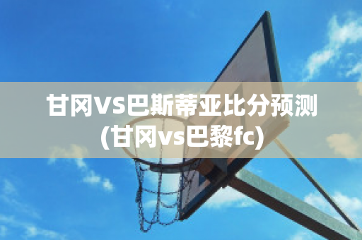 甘冈VS巴斯蒂亚比分预测(甘冈vs巴黎fc)