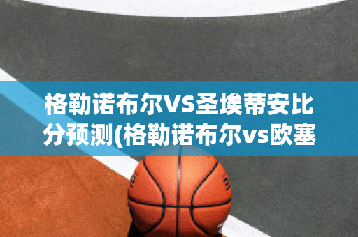 格勒诺布尔VS圣埃蒂安比分预测(格勒诺布尔vs欧塞尔比分)