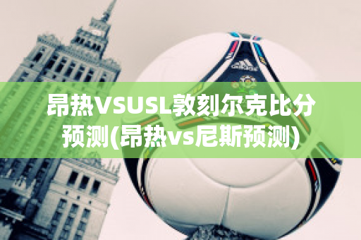 昂热VSUSL敦刻尔克比分预测(昂热vs尼斯预测)