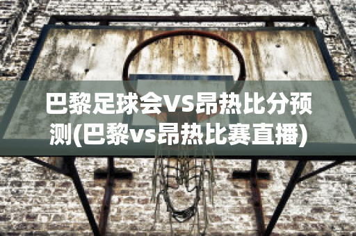 巴黎足球会VS昂热比分预测(巴黎vs昂热比赛直播)