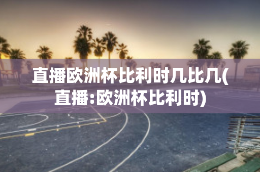 直播欧洲杯比利时几比几(直播:欧洲杯比利时)