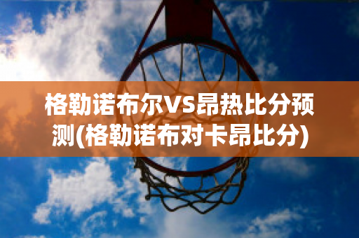 格勒诺布尔VS昂热比分预测(格勒诺布对卡昂比分)