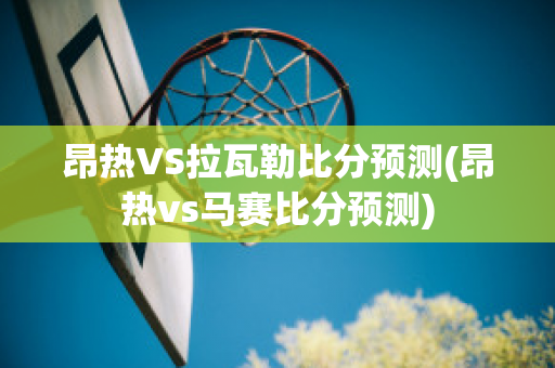 昂热VS拉瓦勒比分预测(昂热vs马赛比分预测)