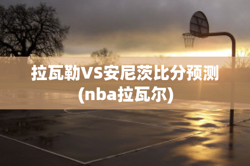 拉瓦勒VS安尼茨比分预测(nba拉瓦尔)