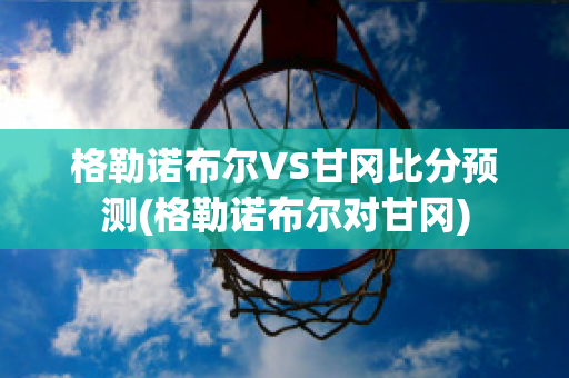 格勒诺布尔VS甘冈比分预测(格勒诺布尔对甘冈)