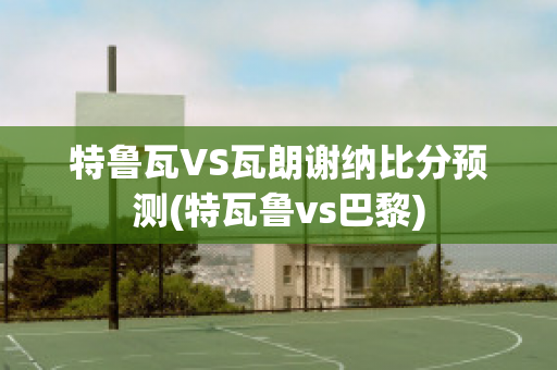 特鲁瓦VS瓦朗谢纳比分预测(特瓦鲁vs巴黎)