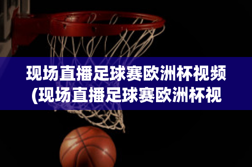 现场直播足球赛欧洲杯视频(现场直播足球赛欧洲杯视频完整版)