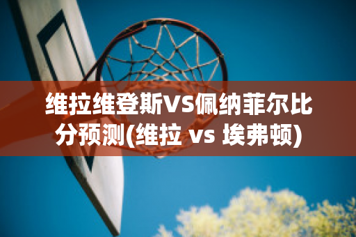 维拉维登斯VS佩纳菲尔比分预测(维拉 vs 埃弗顿)