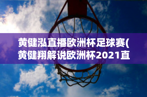 黄健泓直播欧洲杯足球赛(黄健翔解说欧洲杯2021直播)