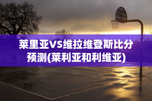 莱里亚VS维拉维登斯比分预测(莱利亚和利维亚)