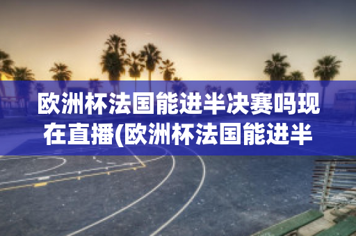 欧洲杯法国能进半决赛吗现在直播(欧洲杯法国能进半决赛吗现在直播在哪看)