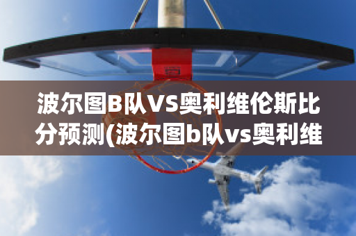 波尔图B队VS奥利维伦斯比分预测(波尔图b队vs奥利维伦斯比分预测最新)