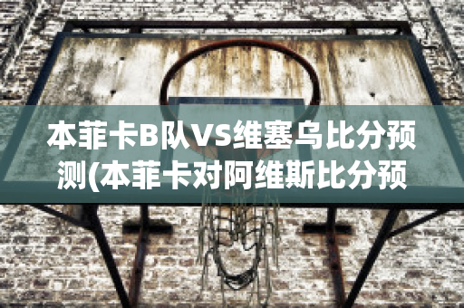 本菲卡B队VS维塞乌比分预测(本菲卡对阿维斯比分预测)