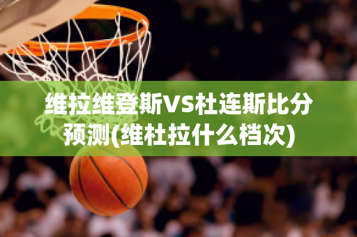 维拉维登斯VS杜连斯比分预测(维杜拉什么档次)