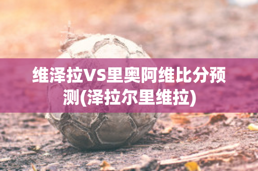 维泽拉VS里奥阿维比分预测(泽拉尔里维拉)