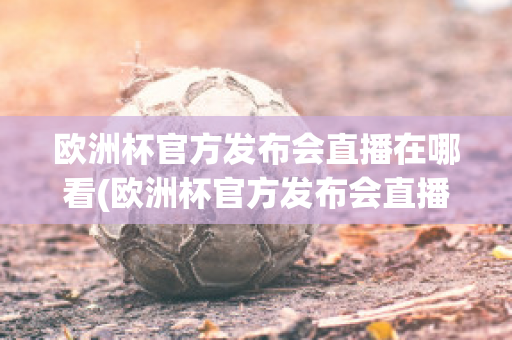 欧洲杯官方发布会直播在哪看(欧洲杯官方发布会直播在哪看回放)