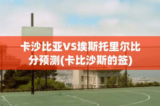 卡沙比亚VS埃斯托里尔比分预测(卡比沙斯的签)