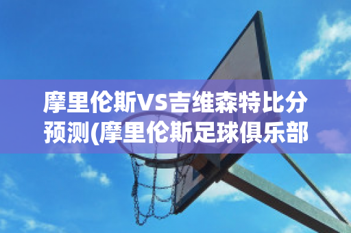 摩里伦斯VS吉维森特比分预测(摩里伦斯足球俱乐部)