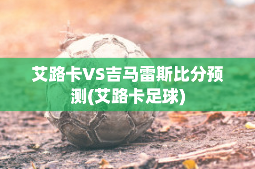 艾路卡VS吉马雷斯比分预测(艾路卡足球)