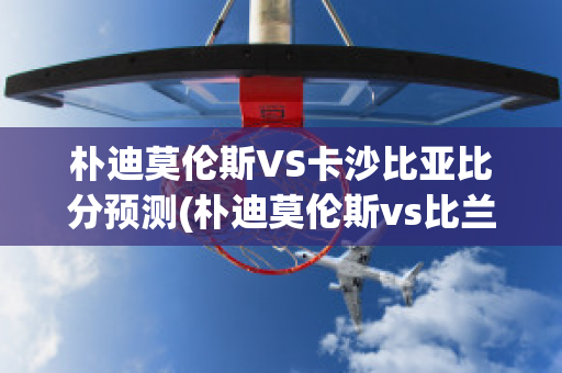 朴迪莫伦斯VS卡沙比亚比分预测(朴迪莫伦斯vs比兰尼塞斯)