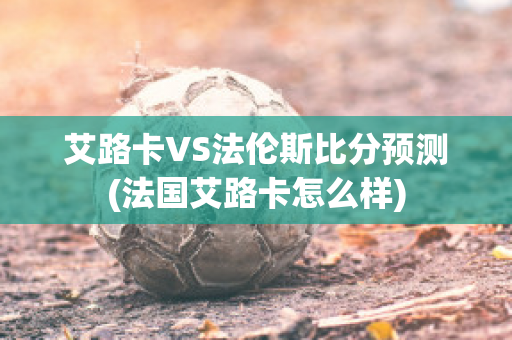 艾路卡VS法伦斯比分预测(法国艾路卡怎么样)