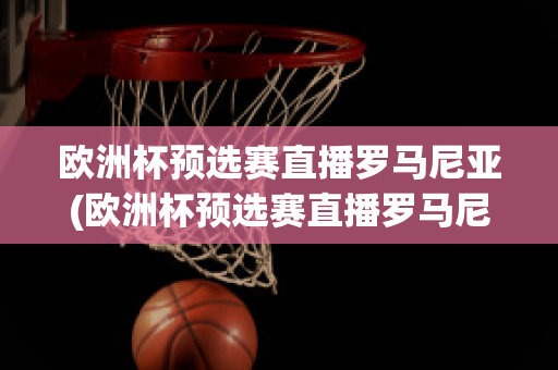 欧洲杯预选赛直播罗马尼亚(欧洲杯预选赛直播罗马尼亚比赛结果)