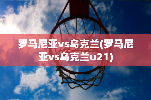 罗马尼亚vs乌克兰(罗马尼亚vs乌克兰u21)