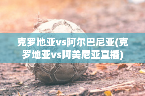 克罗地亚vs阿尔巴尼亚(克罗地亚vs阿美尼亚直播)