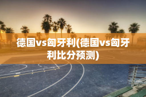 德国vs匈牙利(德国vs匈牙利比分预测)