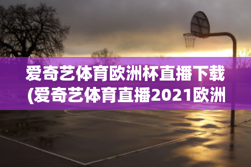 爱奇艺体育欧洲杯直播下载(爱奇艺体育直播2021欧洲杯)