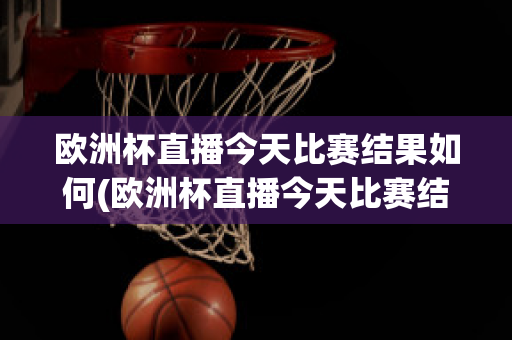 欧洲杯直播今天比赛结果如何(欧洲杯直播今天比赛结果如何查询)