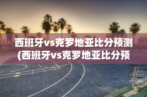 西班牙vs克罗地亚比分预测(西班牙vs克罗地亚比分预测分析)