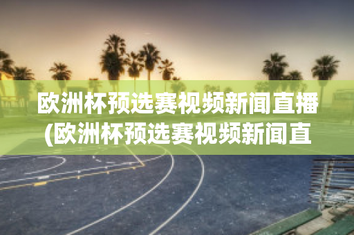 欧洲杯预选赛视频新闻直播(欧洲杯预选赛视频新闻直播回放)