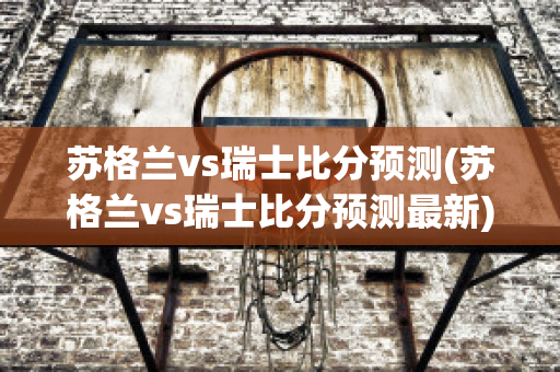 苏格兰vs瑞士比分预测(苏格兰vs瑞士比分预测最新)