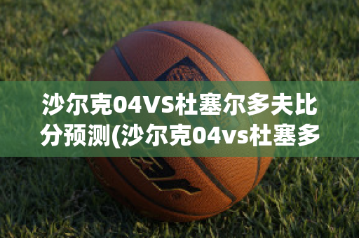 沙尔克04VS杜塞尔多夫比分预测(沙尔克04vs杜塞多夫直播)