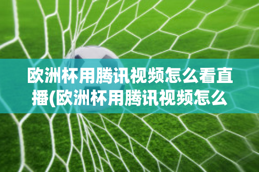 欧洲杯用腾讯视频怎么看直播(欧洲杯用腾讯视频怎么看直播的)