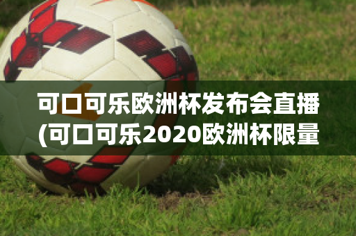 可口可乐欧洲杯发布会直播(可口可乐2020欧洲杯限量多少)