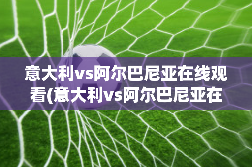 意大利vs阿尔巴尼亚在线观看(意大利vs阿尔巴尼亚在线观看视频)