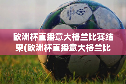 欧洲杯直播意大格兰比赛结果(欧洲杯直播意大格兰比赛结果查询)