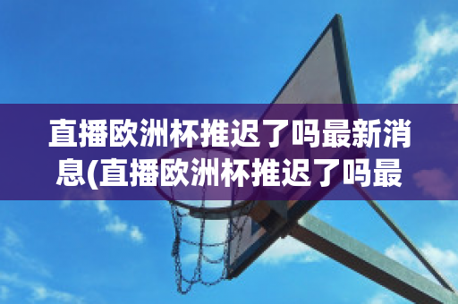 直播欧洲杯推迟了吗最新消息(直播欧洲杯推迟了吗最新消息视频)