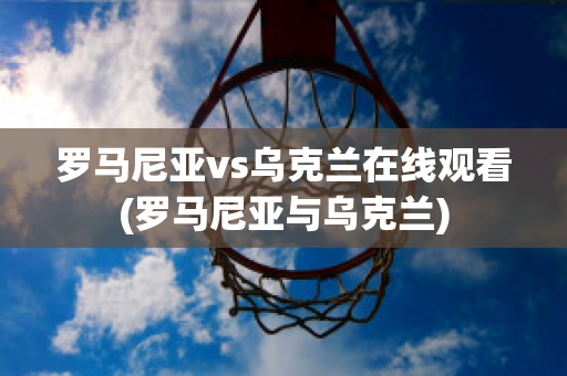 罗马尼亚vs乌克兰在线观看(罗马尼亚与乌克兰)