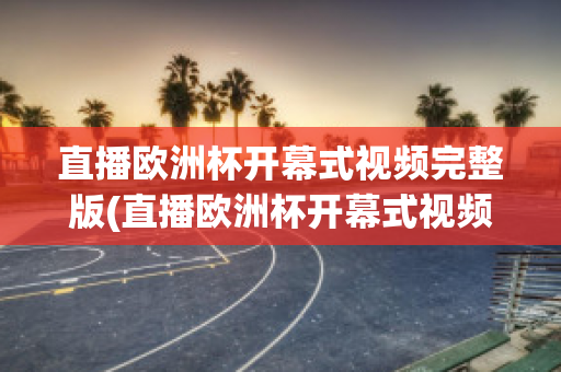 直播欧洲杯开幕式视频完整版(直播欧洲杯开幕式视频完整版在线观看)