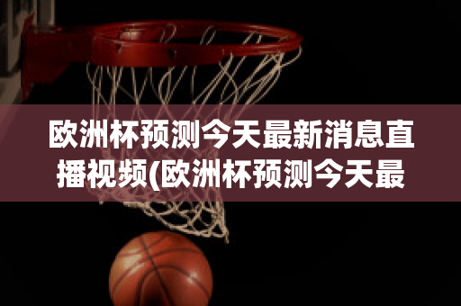 欧洲杯预测今天最新消息直播视频(欧洲杯预测今天最新消息直播视频播放)