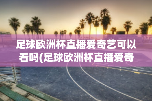 足球欧洲杯直播爱奇艺可以看吗(足球欧洲杯直播爱奇艺可以看吗视频)