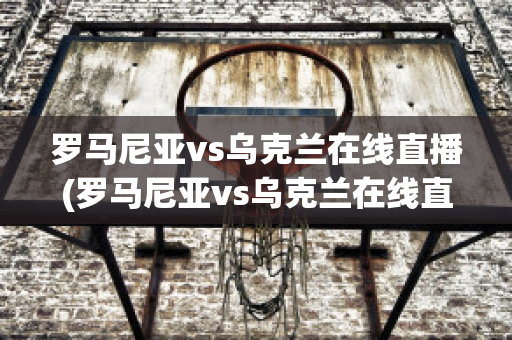 罗马尼亚vs乌克兰在线直播(罗马尼亚vs乌克兰在线直播免费观看)