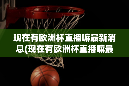 现在有欧洲杯直播嘛最新消息(现在有欧洲杯直播嘛最新消息视频)