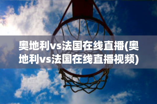 奥地利vs法国在线直播(奥地利vs法国在线直播视频)