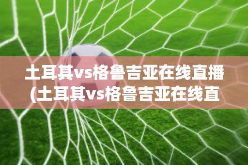 土耳其vs格鲁吉亚在线直播(土耳其vs格鲁吉亚在线直播视频)