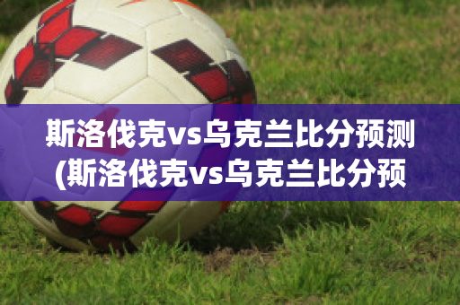 斯洛伐克vs乌克兰比分预测(斯洛伐克vs乌克兰比分预测视频)